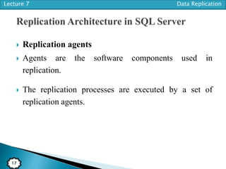 Lecture 7 Data Replication
17
 Replication agents
 Agents are the software components used in
replication.
 The replication processes are executed by a set of
replication agents.
 