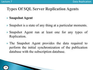 Lecture 7 Data Replication
19
 Snapshot Agent
 Snapshot is a state of any thing at a particular moments.
 Snapshot Agent run at least one for any types of
Replication.
 The Snapshot Agent provides the data required to
perform the initial synchronization of the publication
database with the subscription database.
 