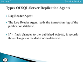 Lecture 7 Data Replication
20
 Log Reader Agent
 The Log Reader Agent reads the transaction log of the
publication database.
 If it finds changes to the published objects, it records
those changes to the distribution database.
 
