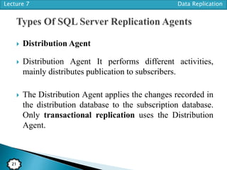 Lecture 7 Data Replication
21
 Distribution Agent
 Distribution Agent It performs different activities,
mainly distributes publication to subscribers.
 The Distribution Agent applies the changes recorded in
the distribution database to the subscription database.
Only transactional replication uses the Distribution
Agent.
 