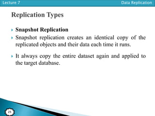 Lecture 7 Data Replication
25
 Snapshot Replication
 Snapshot replication creates an identical copy of the
replicated objects and their data each time it runs.
 It always copy the entire dataset again and applied to
the target database.
 