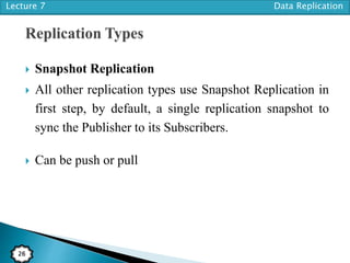 Lecture 7 Data Replication
26
 Snapshot Replication
 All other replication types use Snapshot Replication in
first step, by default, a single replication snapshot to
sync the Publisher to its Subscribers.
 Can be push or pull
 