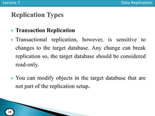 Lecture 7 Data Replication
28
 Transaction Replication
 Transactional replication, however, is sensitive to
changes to the target database. Any change can break
replication so, the target database should be considered
read-only.
 You can modify objects in the target database that are
not part of the replication setup.
 