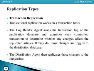 Lecture 7 Data Replication
29
 Transaction Replication
 Transactional replication works on a transaction basis.
 The Log Reader Agent scans the transaction log of the
publication database and examines each committed
transaction to determine whether any changes affect the
replicated articles. If they do, those changes are logged to
the distribution database.
 The Distribution Agent then replicates those changes to the
Subscriber.
 