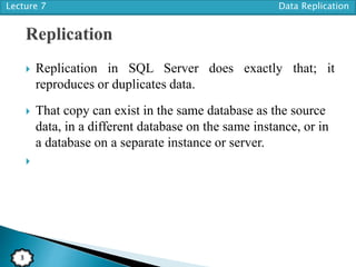 Lecture 7 Data Replication
3
 Replication in SQL Server does exactly that; it
reproduces or duplicates data.
 That copy can exist in the same database as the source
data, in a different database on the same instance, or in
a database on a separate instance or server.

 