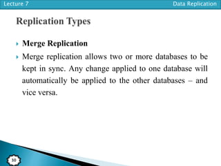 Lecture 7 Data Replication
30
 Merge Replication
 Merge replication allows two or more databases to be
kept in sync. Any change applied to one database will
automatically be applied to the other databases – and
vice versa.
 