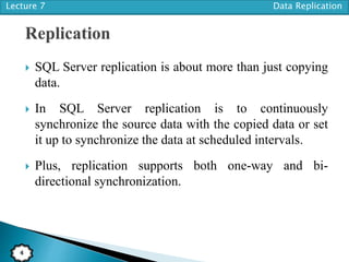 Lecture 7 Data Replication
4
 SQL Server replication is about more than just copying
data.
 In SQL Server replication is to continuously
synchronize the source data with the copied data or set
it up to synchronize the data at scheduled intervals.
 Plus, replication supports both one-way and bi-
directional synchronization.
 