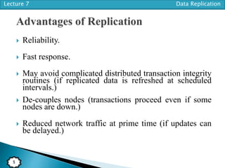Lecture 7 Data Replication
5
 Reliability.
 Fast response.
 May avoid complicated distributed transaction integrity
routines (if replicated data is refreshed at scheduled
intervals.)
 De-couples nodes (transactions proceed even if some
nodes are down.)
 Reduced network traffic at prime time (if updates can
be delayed.)
 