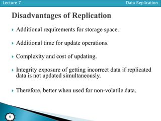 Lecture 7 Data Replication
6
 Additional requirements for storage space.
 Additional time for update operations.
 Complexity and cost of updating.
 Integrity exposure of getting incorrect data if replicated
data is not updated simultaneously.
 Therefore, better when used for non-volatile data.
 