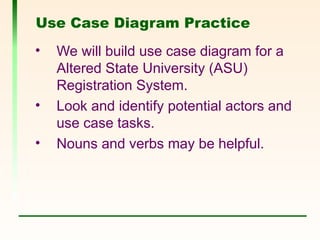 Use Case Diagram Practice
• We will build use case diagram for a
Altered State University (ASU)
Registration System.
• Look and identify potential actors and
use case tasks.
• Nouns and verbs may be helpful.
 