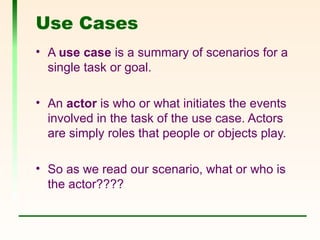Use Cases
• A use case is a summary of scenarios for a
single task or goal.
• An actor is who or what initiates the events
involved in the task of the use case. Actors
are simply roles that people or objects play.
• So as we read our scenario, what or who is
the actor????
 