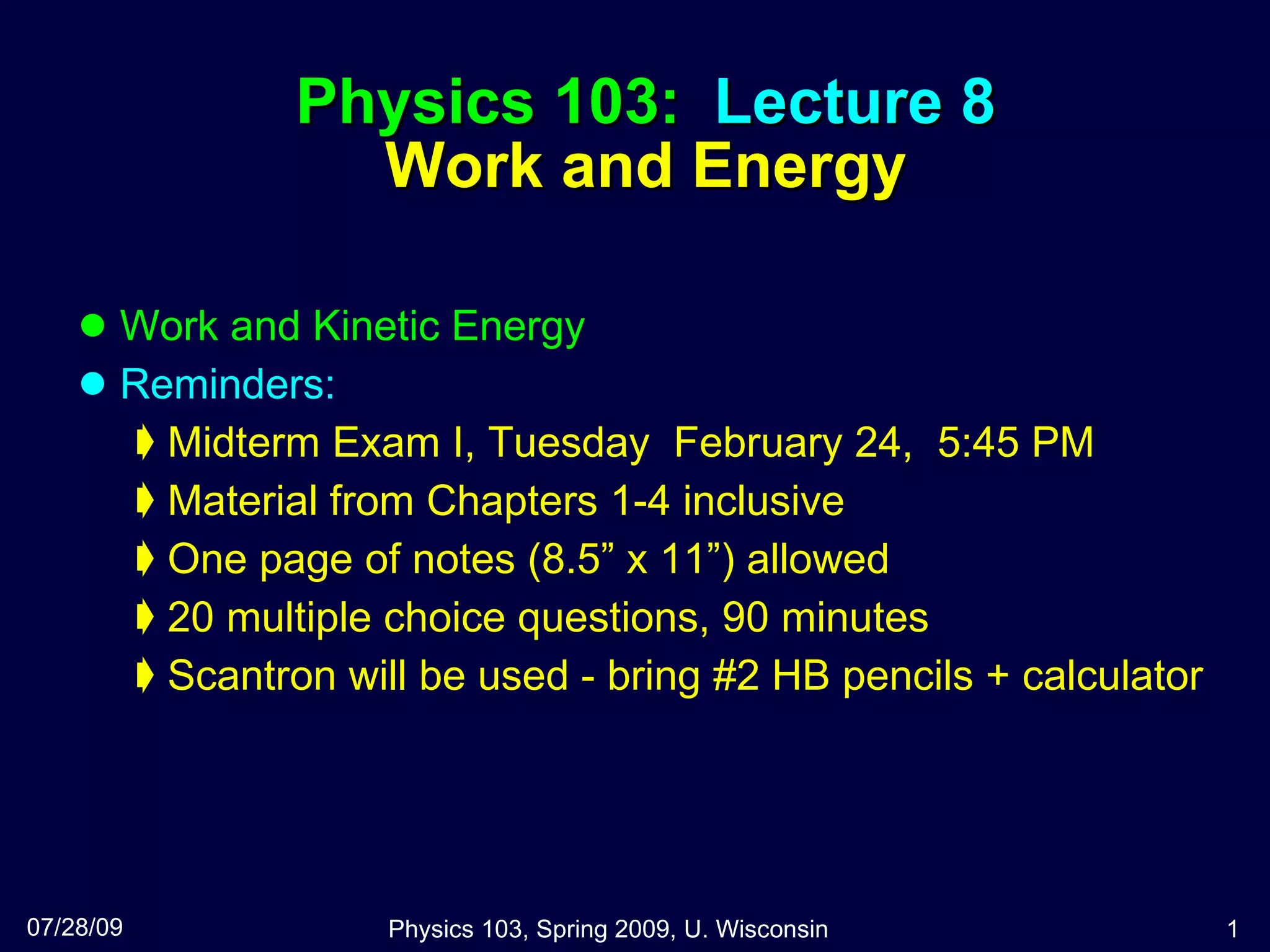 Physics 103:  Lecture 8 Work and Energy Work and Kinetic Energy Reminders: Midterm Exam I, Tuesday  February 24,  5:45 PM Material from Chapters 1-4 inclusive One page of notes (8.5” x 11”) allowed 20 multiple choice questions, 90 minutes Scantron will be used - bring #2 HB pencils + calculator 07/28/09 Physics 103, Spring 2009, U. Wisconsin 