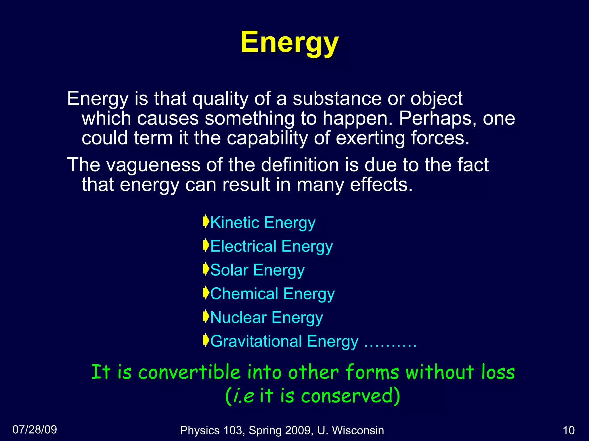 Energy Energy is that quality of a substance or object which causes something to happen. Perhaps, one could term it the capability of exerting forces.  The vagueness of the definition is due to the fact that energy can result in many effects. 07/28/09 Physics 103, Spring 2009, U. Wisconsin It is convertible into other forms without loss ( i.e  it is conserved) Kinetic Energy Electrical Energy Solar Energy Chemical Energy Nuclear Energy Gravitational Energy ………. 