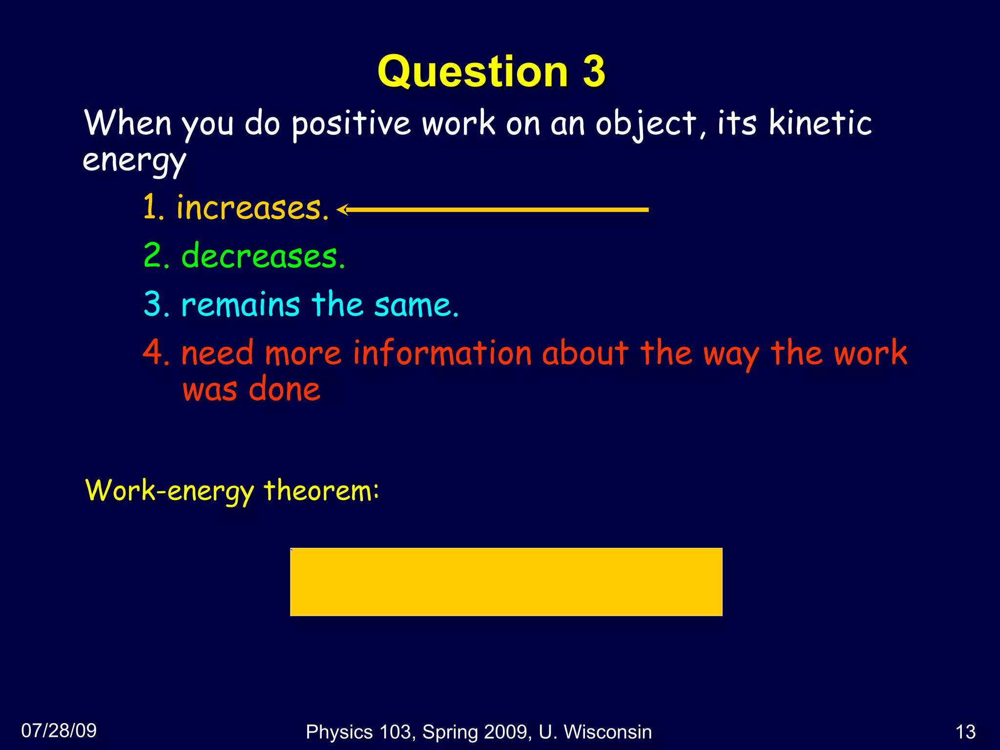 Question 3 07/28/09 Physics 103, Spring 2009, U. Wisconsin When you do positive work on an object, its kinetic energy  1. increases. 2. decreases. 3. remains the same. 4. need more information about the way the work   was done Work-energy theorem: 