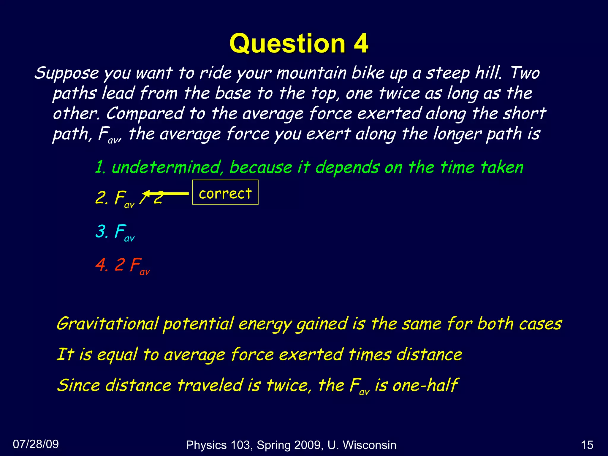 Question 4 07/28/09 Physics 103, Spring 2009, U. Wisconsin Suppose you want to ride your mountain bike up a steep hill. Two paths lead from the base to the top, one twice as long as the other. Compared to the average force exerted along the short path, F av , the average force you exert along the longer path is 1. undetermined, because it depends on the time taken 2. F av  / 2 3. F av 4. 2 F av Gravitational potential energy gained is the same for both cases It is equal to average force exerted times distance Since distance traveled is twice, the F av  is one-half correct 