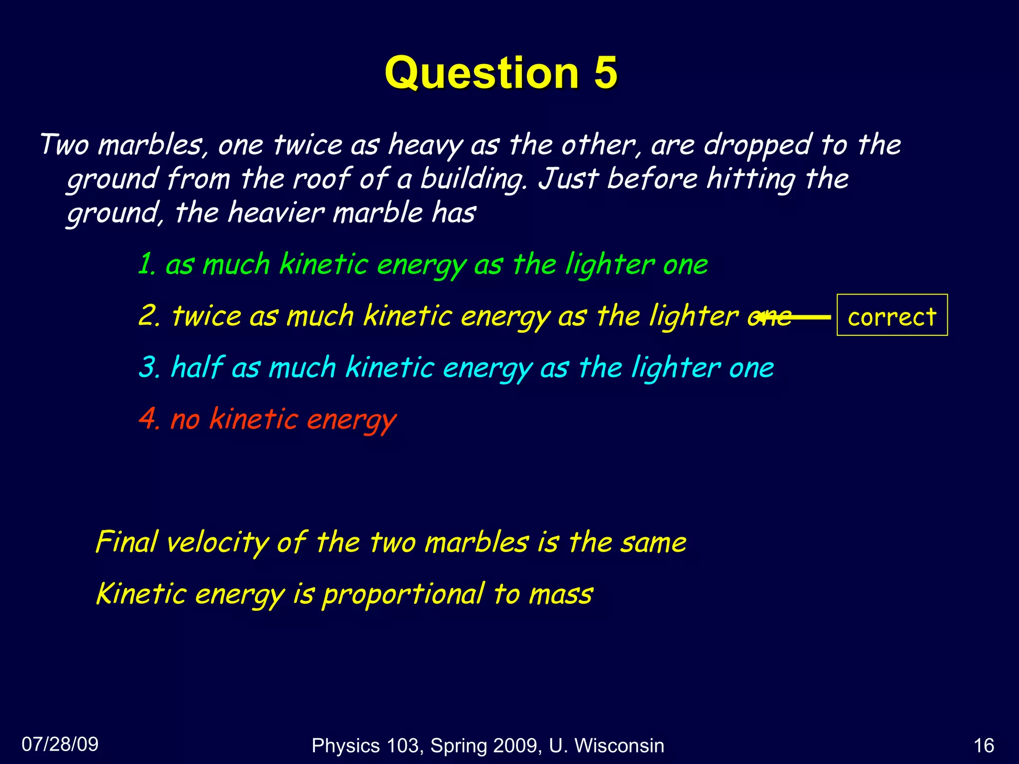 Question 5 07/28/09 Physics 103, Spring 2009, U. Wisconsin Two marbles, one twice as heavy as the other, are dropped to the ground from the roof of a building. Just before hitting the ground, the heavier marble has 1. as much kinetic energy as the lighter one 2. twice as much kinetic energy as the lighter one 3. half as much kinetic energy as the lighter one 4. no kinetic energy Final velocity of the two marbles is the same Kinetic energy is proportional to mass correct 