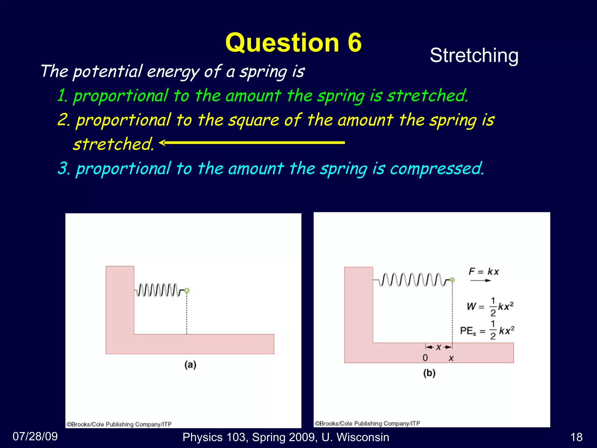 Question 6 07/28/09 Physics 103, Spring 2009, U. Wisconsin The potential energy of a spring is 1. proportional to the amount the spring is stretched. 2. proportional to the square of the amount the spring is stretched. 3. proportional to the amount the spring is compressed. Stretching 