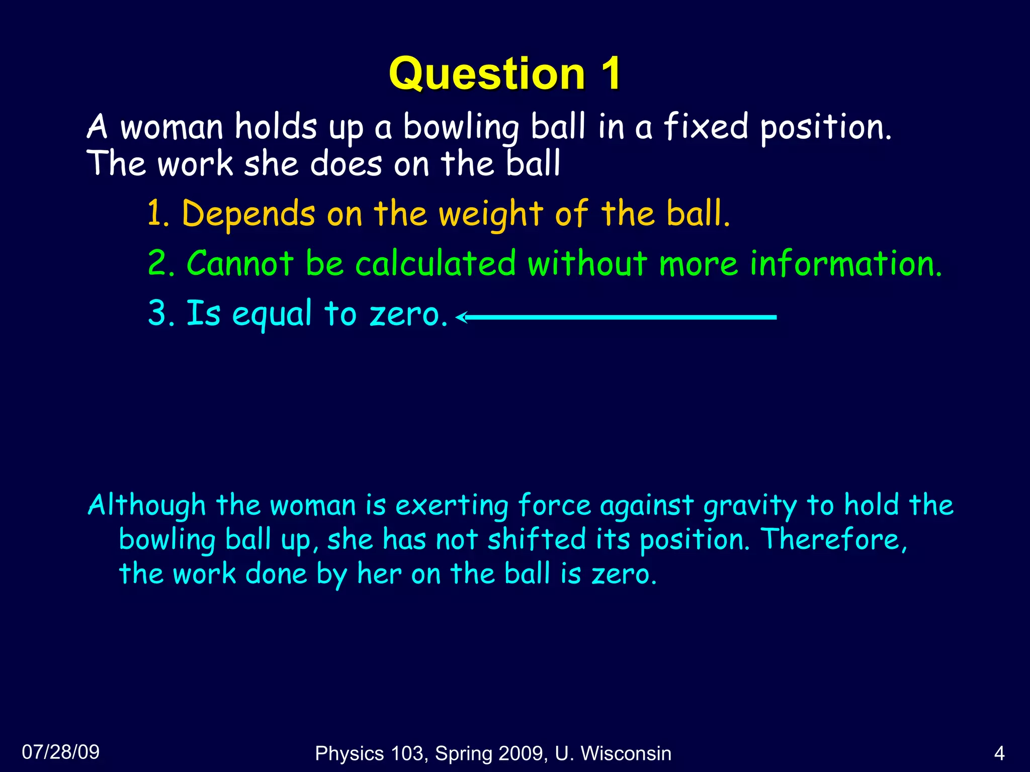 Question 1 07/28/09 Physics 103, Spring 2009, U. Wisconsin A woman holds up a bowling ball in a fixed position. The work she does on the ball 1. Depends on the weight of the ball. 2. Cannot be calculated without more information. 3. Is equal to zero.  Although the woman is exerting force against gravity to hold the bowling ball up, she has not shifted its position. Therefore, the work done by her on the ball is zero. 