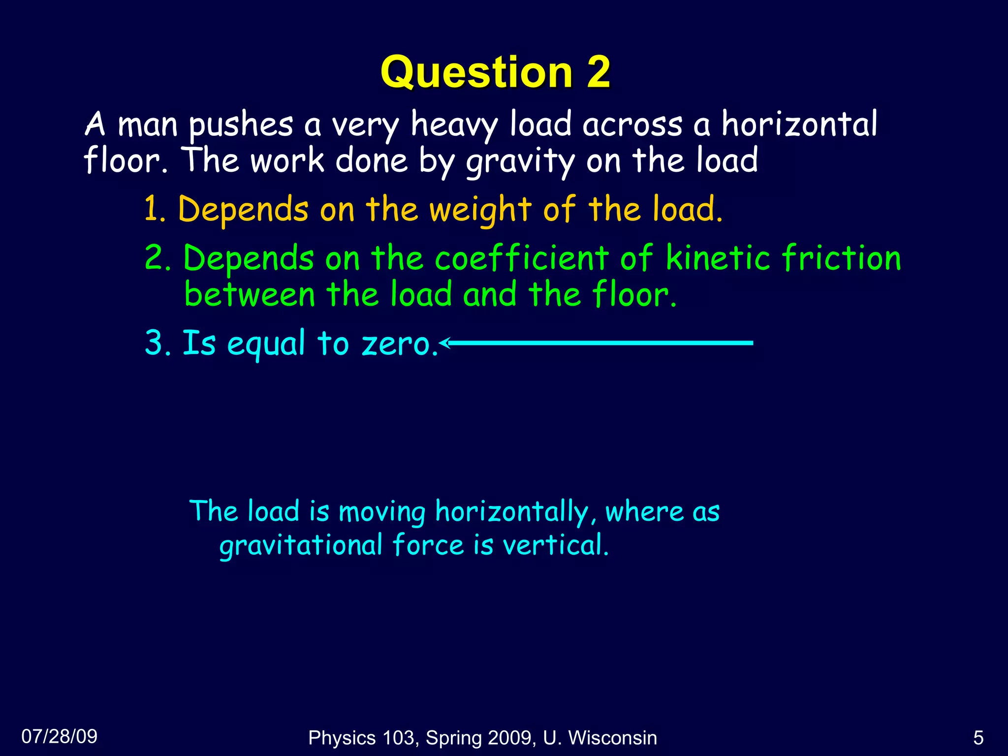 Question 2 07/28/09 Physics 103, Spring 2009, U. Wisconsin A man pushes a very heavy load across a horizontal floor. The work done by gravity on the load  1. Depends on the weight of the load. 2. Depends on the coefficient of kinetic friction   between the load and the floor. 3. Is equal to zero.  The load is moving horizontally, where as gravitational force is vertical. 