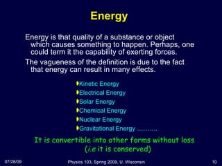 Energy Energy is that quality of a substance or object which causes something to happen. Perhaps, one could term it the capability of exerting forces.  The vagueness of the definition is due to the fact that energy can result in many effects. 07/28/09 Physics 103, Spring 2009, U. Wisconsin It is convertible into other forms without loss ( i.e  it is conserved) Kinetic Energy Electrical Energy Solar Energy Chemical Energy Nuclear Energy Gravitational Energy ………. 