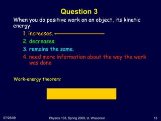 Question 3 07/28/09 Physics 103, Spring 2009, U. Wisconsin When you do positive work on an object, its kinetic energy  1. increases. 2. decreases. 3. remains the same. 4. need more information about the way the work   was done Work-energy theorem: 