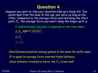 Question 4 07/28/09 Physics 103, Spring 2009, U. Wisconsin Suppose you want to ride your mountain bike up a steep hill. Two paths lead from the base to the top, one twice as long as the other. Compared to the average force exerted along the short path, F av , the average force you exert along the longer path is 1. undetermined, because it depends on the time taken 2. F av  / 2 3. F av 4. 2 F av Gravitational potential energy gained is the same for both cases It is equal to average force exerted times distance Since distance traveled is twice, the F av  is one-half correct 