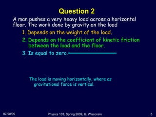 Question 2 07/28/09 Physics 103, Spring 2009, U. Wisconsin A man pushes a very heavy load across a horizontal floor. The work done by gravity on the load  1. Depends on the weight of the load. 2. Depends on the coefficient of kinetic friction   between the load and the floor. 3. Is equal to zero.  The load is moving horizontally, where as gravitational force is vertical. 