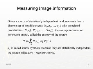 08/27/25 11
Measuring Image Information
Measuring Image Information
1 2
1 2
Given a source of statistically independent random events from a
discrete set of possible events { , , ..., } with associated
probabilities { ( ), ( ), ..., ( )}, the average information
per s
J
J
a a a
P a P a P a
1
ource output, called the entropy of the source
- ( )log ( )
is called source symbols. Because they are statistically independent,
the source called .
J
j j
j
j
H P a P a
a
zero memory source




 