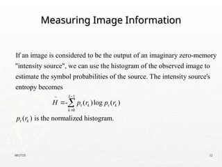 08/27/25 12
Measuring Image Information
Measuring Image Information
If an image is considered to be the output of an imaginary zero-memory
"intensity source", we can use the histogram of the observed image to
estimate the symbol probabilities of the source. The intensit
1
r r
0
r
y source's
entropy becomes
- ( )log ( )
( ) is the normalized histogram.
L
k k
k
k
H p r p r
p r


 

 