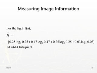 08/27/25 13
Measuring Image Information
Measuring Image Information
2 2 2 2
For the fig.8.1(a),
[0.25log 0.25 0.47log 0.47 0.25log 0.25 0.03log 0.03]
1.6614 bits/pixel
H 
   


 