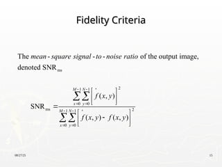 08/27/25 15
Fidelity Criteria
Fidelity Criteria
ms
2
1 1
0 0
ms 2
1 1
0 0
The - - - of the output image,
denoted SNR
( , )
SNR
( , ) ( , )
M N
x y
M N
x y
mean square signal to noise ratio
f x y
f x y f x y
  
 
  
 
 
 
 

 

 
 


 