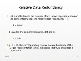 08/27/25 2
Relative Data Redundancy
Relative Data Redundancy
► Let b and b’ denote the number of bits in two representations of
the same information, the relative data redundancy R is
R = 1-1/C
C is called the compression ratio, defined as
C = b/b’
e.g., C = 10, the corresponding relative data redundancy of the
larger representation is 0.9, indicating that 90% of its data is
redundant
 