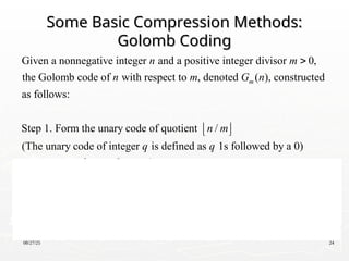 08/27/25 24
Some Basic Compression Methods:
Some Basic Compression Methods:
Golomb Coding
Golomb Coding
Given a nonnegative integer and a positive integer divisor 0,
the Golomb code of with respect to , denoted ( ), constructed
as follows:
Step 1. Form the unary code of quotient /
(The unary
m
n m
n m G n
n m

 
 
2
code of integer is defined as 1s followed by a 0)
Step2. Let k= log , 2 , mod ,and compute truncated
remainder ' such that
truncated to -1 bits 0
'
trunca
k
q q
m c m r n m
r
r k r c
r
r c
  
 
 
 

 ted to bits otherwise
Step 3. Concatenate the results of steps 1 and 2.
k



 