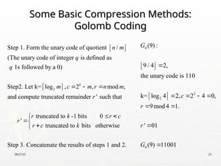 08/27/25 25
Some Basic Compression Methods:
Some Basic Compression Methods:
Golomb Coding
Golomb Coding
2
Step 1. Form the unary code of quotient /
(The unary code of integer is defined as
1s followed by a 0)
Step2. Let k= log , 2 , mod ,
and compute truncated remainder ' such that
k
n m
q
q
m c m r n m
r
r
 
 
  
 
 
truncated to -1 bits 0
'
truncated to bits otherwise
Step 3. Concatenate the results of steps 1 and 2.
r k r c
r c k
 




4
2
2
4
(9):
9 / 4 2,
the unary code is 110
k= log 4 2, 2 4 0,
9mod 4 1.
' 01
(9) 11001
G
c
r
r
G

 
 
   
 
 
 


 
