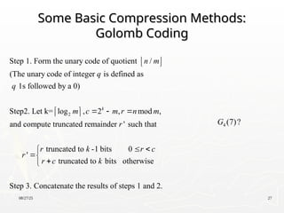 08/27/25 27
Some Basic Compression Methods:
Some Basic Compression Methods:
Golomb Coding
Golomb Coding
2
Step 1. Form the unary code of quotient /
(The unary code of integer is defined as
1s followed by a 0)
Step2. Let k= log , 2 , mod ,
and compute truncated remainder ' such that
k
n m
q
q
m c m r n m
r
r
 
 
  
 
 
truncated to -1 bits 0
'
truncated to bits otherwise
Step 3. Concatenate the results of steps 1 and 2.
r k r c
r c k
 




4 (7)?
G
 
