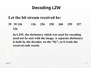 08/27/25 37
Let the bit stream received be:
39 39 126 126 256 258 260 259 257
126
In LZW, the dictionary which was used for encoding
need not be sent with the image. A separate dictionary
is built by the decoder, on the “fly”, as it reads the
received code words.
Decoding LZW
 