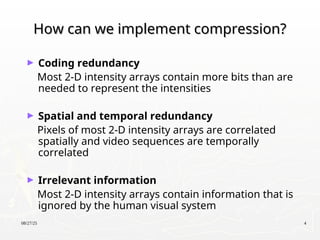 08/27/25 4
How can we implement compression?
How can we implement compression?
► Coding redundancy
Most 2-D intensity arrays contain more bits than are
needed to represent the intensities
► Spatial and temporal redundancy
Pixels of most 2-D intensity arrays are correlated
spatially and video sequences are temporally
correlated
► Irrelevant information
Most 2-D intensity arrays contain information that is
ignored by the human visual system
 