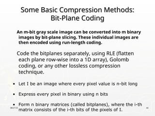 08/27/25 44
Some Basic Compression Methods:
Some Basic Compression Methods:
Bit-Plane Coding
Bit-Plane Coding
An m-bit gray scale image can be converted into m binary
images by bit-plane slicing. These individual images are
then encoded using run-length coding.
Code the bitplanes separately, using RLE (flatten
each plane row-wise into a 1D array), Golomb
coding, or any other lossless compression
technique.
• Let I be an image where every pixel value is n-bit long
• Express every pixel in binary using n bits
• Form n binary matrices (called bitplanes), where the i-th
matrix consists of the i-th bits of the pixels of I.
 