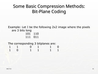 08/27/25 45
Some Basic Compression Methods:
Some Basic Compression Methods:
Bit-Plane Coding
Bit-Plane Coding
Example: Let I be the following 2x2 image where the pixels
are 3 bits long
101 110
111 011
The corresponding 3 bitplanes are:
1 1 0 1 1 0
1 0 1 1 1 1
 