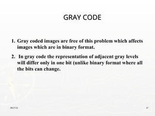 08/27/25 47
1. Gray coded images are free of this problem which affects
images which are in binary format.
2. In gray code the representation of adjacent gray levels
will differ only in one bit (unlike binary format where all
the bits can change.
GRAY CODE
GRAY CODE
 