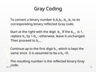 08/27/25 49
Gray Coding
Gray Coding
To convert a binary number b1b2b3..bn-1bn to its
corresponding binary reflected Gray code.
Start at the right with the digit bn. If the bn-1 is 1,
replace bn by 1-bn ; otherwise, leave it unchanged.
Then proceed to bn-1 .
Continue up to the first digit b1, which is kept the
same since it is assumed to be a b0 =0.
The resulting number is the reflected binary Gray
code.
 