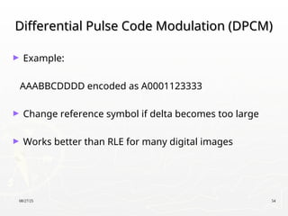 08/27/25 54
Differential Pulse Code Modulation (DPCM)
Differential Pulse Code Modulation (DPCM)
► Example:
AAABBCDDDD encoded as A0001123333
► Change reference symbol if delta becomes too large
► Works better than RLE for many digital images
 