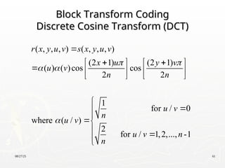 08/27/25 61
Block Transform Coding
Block Transform Coding
Discrete Cosine Transform (DCT)
Discrete Cosine Transform (DCT)
( , , , ) ( , , , )
(2 1) (2 1)
( ) ( )cos cos
2 2
1
for / 0
where ( / )
2
for / 1,2,..., -1
r x y u v s x y u v
x u y v
u v
n n
u v
n
u v
u v n
n
 
 


 
   
    
   





 


 