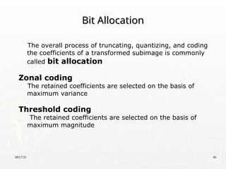 08/27/25 66
Bit Allocation
Bit Allocation
The overall process of truncating, quantizing, and coding
the coefficients of a transformed subimage is commonly
called bit allocation
Zonal coding
The retained coefficients are selected on the basis of
maximum variance
Threshold coding
The retained coefficients are selected on the basis of
maximum magnitude
 