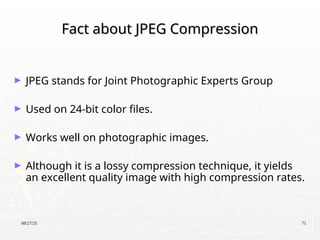 08/27/25 71
Fact about JPEG Compression
Fact about JPEG Compression
► JPEG stands for Joint Photographic Experts Group
► Used on 24-bit color files.
► Works well on photographic images.
► Although it is a lossy compression technique, it yields
an excellent quality image with high compression rates.
 
