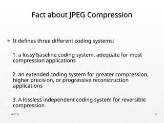 08/27/25 72
Fact about JPEG Compression
Fact about JPEG Compression
► It defines three different coding systems:
1. a lossy baseline coding system, adequate for most
compression applications
2. an extended coding system for greater compression,
higher precision, or progressive reconstruction
applications
3. A lossless independent coding system for reversible
compression
 