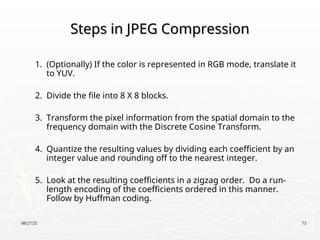 08/27/25 73
Steps in JPEG Compression
Steps in JPEG Compression
1. (Optionally) If the color is represented in RGB mode, translate it
to YUV.
2. Divide the file into 8 X 8 blocks.
3. Transform the pixel information from the spatial domain to the
frequency domain with the Discrete Cosine Transform.
4. Quantize the resulting values by dividing each coefficient by an
integer value and rounding off to the nearest integer.
5. Look at the resulting coefficients in a zigzag order. Do a run-
length encoding of the coefficients ordered in this manner.
Follow by Huffman coding.
 
