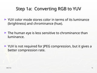 08/27/25 74
Step 1a: Converting RGB to YUV
Step 1a: Converting RGB to YUV
► YUV color mode stores color in terms of its luminance
(brightness) and chrominance (hue).
► The human eye is less sensitive to chrominance than
luminance.
► YUV is not required for JPEG compression, but it gives a
better compression rate.
 