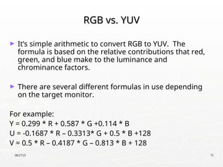 08/27/25 75
RGB vs. YUV
RGB vs. YUV
► It’s simple arithmetic to convert RGB to YUV. The
formula is based on the relative contributions that red,
green, and blue make to the luminance and
chrominance factors.
► There are several different formulas in use depending
on the target monitor.
For example:
Y = 0.299 * R + 0.587 * G +0.114 * B
U = -0.1687 * R – 0.3313* G + 0.5 * B +128
V = 0.5 * R – 0.4187 * G – 0.813 * B + 128
 