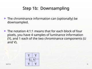 08/27/25 76
Step 1b: Downsampling
Step 1b: Downsampling
► The chrominance information can (optionally) be
downsampled.
► The notation 4:1:1 means that for each block of four
pixels, you have 4 samples of luminance information
(Y), and 1 each of the two chrominance components (U
and V).
Y Y
Y Y
U, V
 